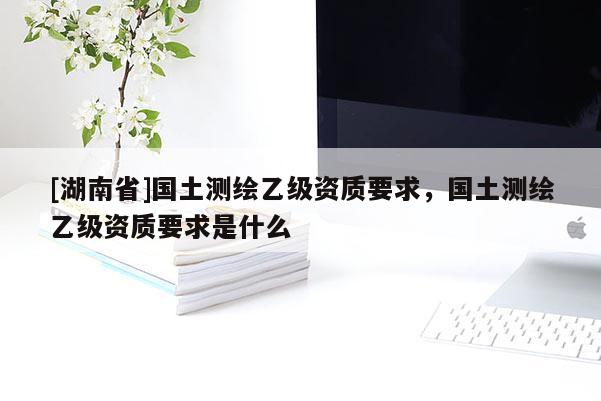 [湖南省]國土測繪乙級資質(zhì)要求，國土測繪乙級資質(zhì)要求是什么