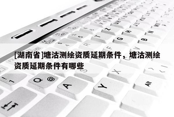 [湖南省]塘沽測(cè)繪資質(zhì)延期條件，塘沽測(cè)繪資質(zhì)延期條件有哪些