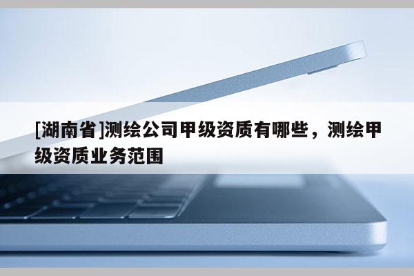 [湖南省]測繪公司甲級資質(zhì)有哪些，測繪甲級資質(zhì)業(yè)務(wù)范圍