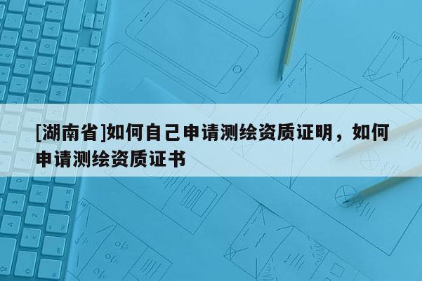 [湖南省]如何自己申請測繪資質(zhì)證明，如何申請測繪資質(zhì)證書