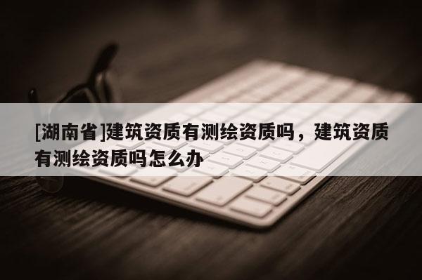 [湖南省]建筑資質(zhì)有測繪資質(zhì)嗎，建筑資質(zhì)有測繪資質(zhì)嗎怎么辦