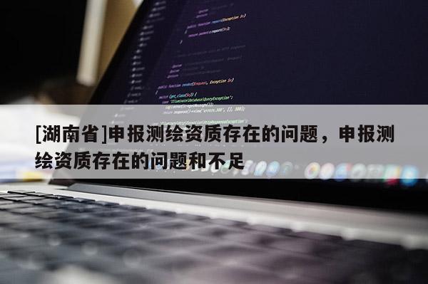 [湖南省]申報測繪資質(zhì)存在的問題，申報測繪資質(zhì)存在的問題和不足
