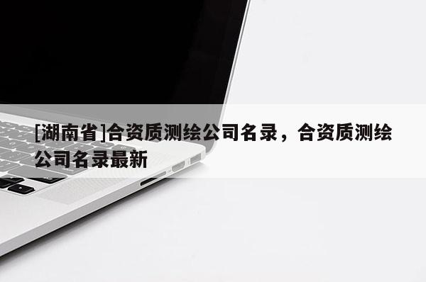 [湖南省]合資質(zhì)測繪公司名錄，合資質(zhì)測繪公司名錄最新