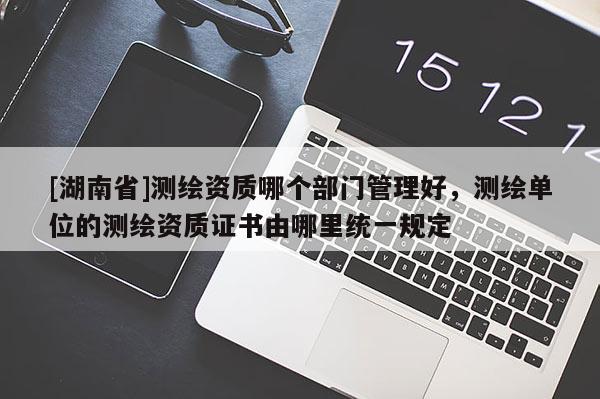 [湖南省]測繪資質(zhì)哪個部門管理好，測繪單位的測繪資質(zhì)證書由哪里統(tǒng)一規(guī)定