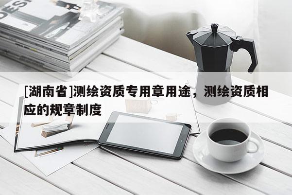 [湖南省]測繪資質(zhì)專用章用途，測繪資質(zhì)相應的規(guī)章制度