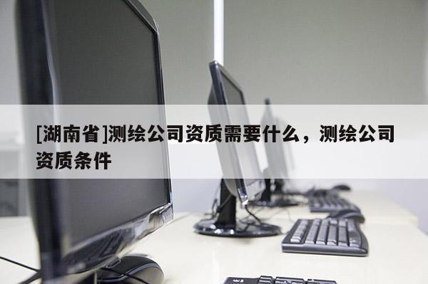 [湖南省]測繪公司資質(zhì)需要什么，測繪公司資質(zhì)條件