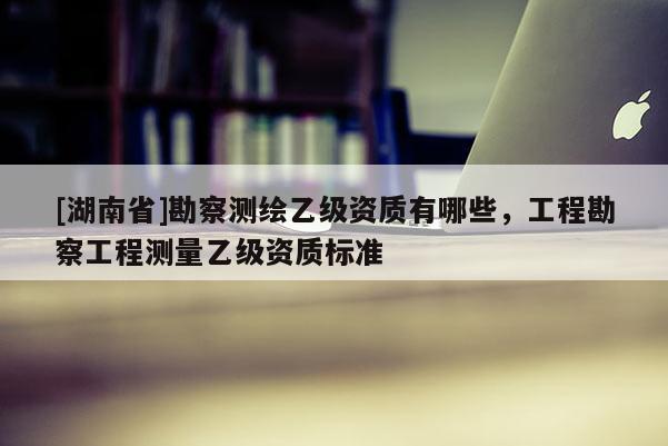 [湖南省]勘察測繪乙級資質(zhì)有哪些，工程勘察工程測量乙級資質(zhì)標準