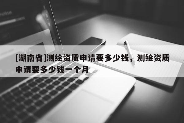 [湖南省]測繪資質(zhì)申請要多少錢，測繪資質(zhì)申請要多少錢一個(gè)月