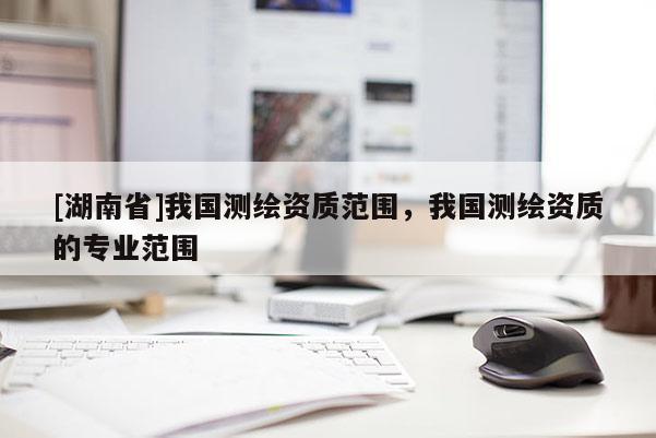 [湖南省]我國測繪資質(zhì)范圍，我國測繪資質(zhì)的專業(yè)范圍