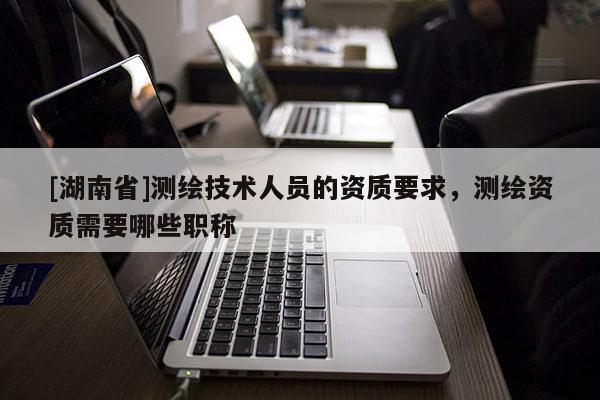 [湖南省]測繪技術(shù)人員的資質(zhì)要求，測繪資質(zhì)需要哪些職稱