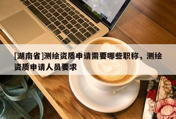 [湖南省]測繪資質(zhì)申請需要哪些職稱，測繪資質(zhì)申請人員要求