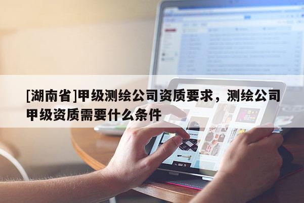 [湖南省]甲級測繪公司資質(zhì)要求，測繪公司甲級資質(zhì)需要什么條件