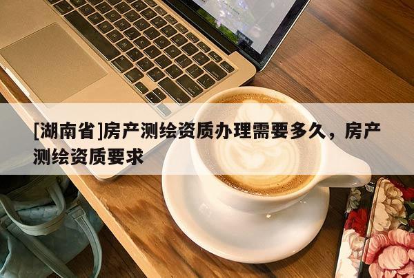 [湖南省]房產(chǎn)測繪資質(zhì)辦理需要多久，房產(chǎn)測繪資質(zhì)要求