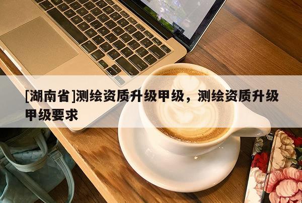 [湖南省]測繪資質(zhì)升級甲級，測繪資質(zhì)升級甲級要求