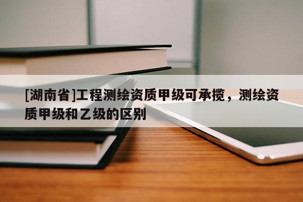[湖南省]工程測(cè)繪資質(zhì)甲級(jí)可承攬，測(cè)繪資質(zhì)甲級(jí)和乙級(jí)的區(qū)別