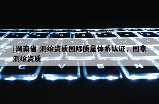 [湖南省]測(cè)繪資質(zhì)國(guó)際質(zhì)量體系認(rèn)證，國(guó)家測(cè)繪資質(zhì)