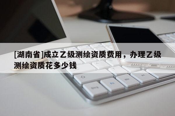 [湖南省]成立乙級(jí)測(cè)繪資質(zhì)費(fèi)用，辦理乙級(jí)測(cè)繪資質(zhì)花多少錢