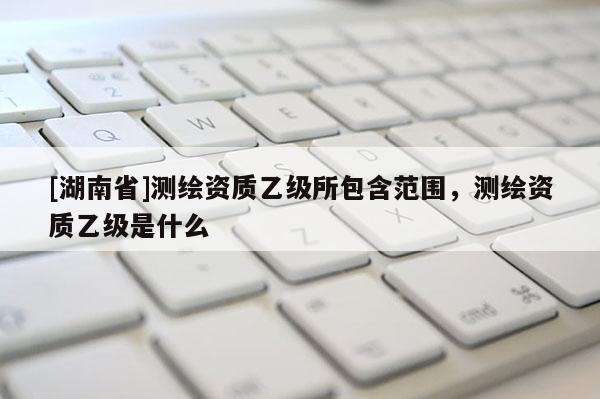 [湖南省]測繪資質(zhì)乙級所包含范圍，測繪資質(zhì)乙級是什么
