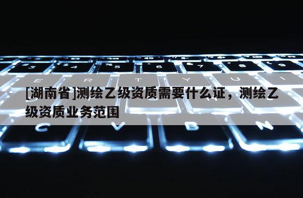 [湖南省]測繪乙級資質(zhì)需要什么證，測繪乙級資質(zhì)業(yè)務(wù)范圍