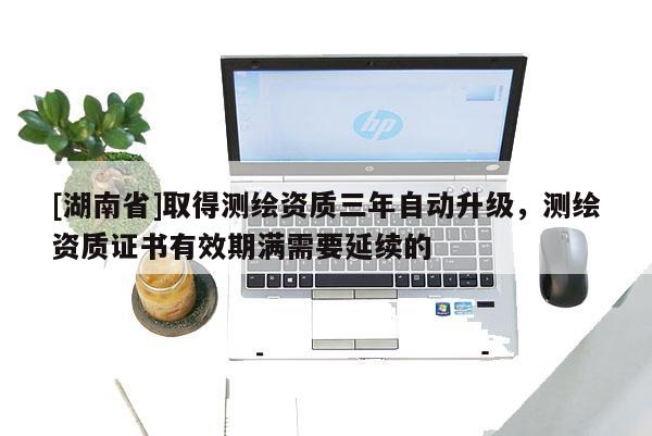 [湖南省]取得測繪資質(zhì)三年自動升級，測繪資質(zhì)證書有效期滿需要延續(xù)的