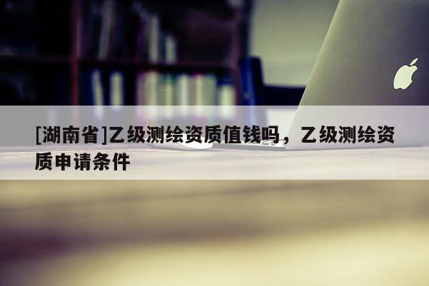 [湖南省]乙級測繪資質(zhì)值錢嗎，乙級測繪資質(zhì)申請條件