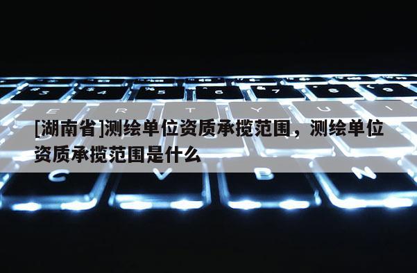 [湖南省]測繪單位資質(zhì)承攬范圍，測繪單位資質(zhì)承攬范圍是什么