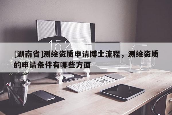 [湖南省]測(cè)繪資質(zhì)申請(qǐng)博士流程，測(cè)繪資質(zhì)的申請(qǐng)條件有哪些方面