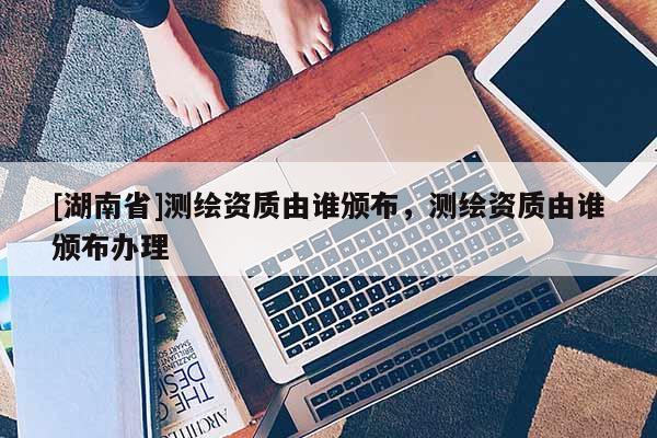 [湖南省]測(cè)繪資質(zhì)由誰(shuí)頒布，測(cè)繪資質(zhì)由誰(shuí)頒布辦理