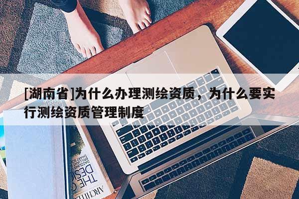 [湖南省]為什么辦理測(cè)繪資質(zhì)，為什么要實(shí)行測(cè)繪資質(zhì)管理制度