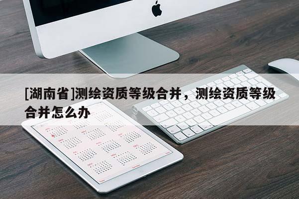 [湖南省]測(cè)繪資質(zhì)等級(jí)合并，測(cè)繪資質(zhì)等級(jí)合并怎么辦