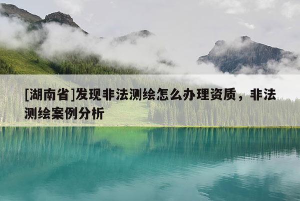 [湖南省]發(fā)現(xiàn)非法測(cè)繪怎么辦理資質(zhì)，非法測(cè)繪案例分析