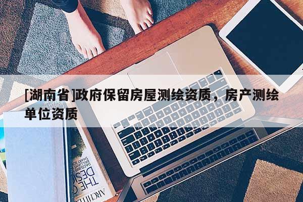 [湖南省]政府保留房屋測(cè)繪資質(zhì)，房產(chǎn)測(cè)繪單位資質(zhì)