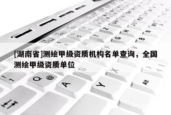 [湖南省]測(cè)繪甲級(jí)資質(zhì)機(jī)構(gòu)名單查詢，全國(guó)測(cè)繪甲級(jí)資質(zhì)單位