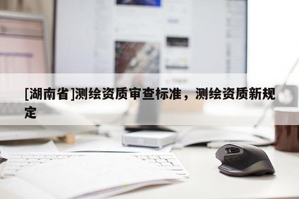 [湖南省]測繪資質(zhì)審查標準，測繪資質(zhì)新規(guī)定