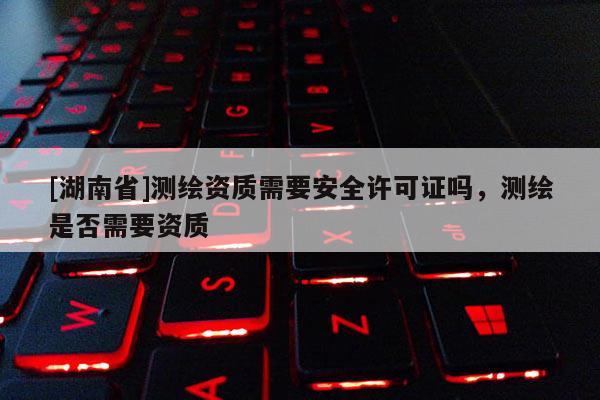 [湖南省]測繪資質(zhì)需要安全許可證嗎，測繪是否需要資質(zhì)