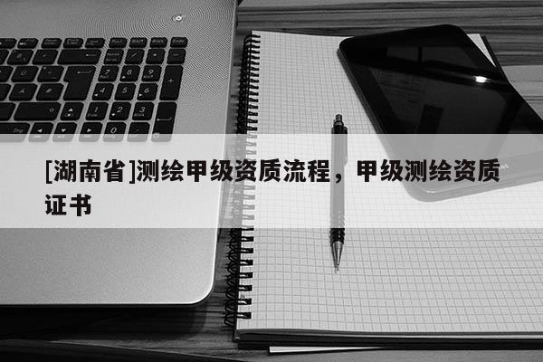 [湖南省]測繪甲級資質(zhì)流程，甲級測繪資質(zhì)證書