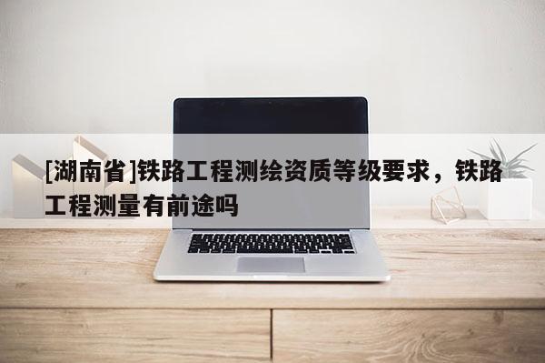[湖南省]鐵路工程測繪資質(zhì)等級要求，鐵路工程測量有前途嗎