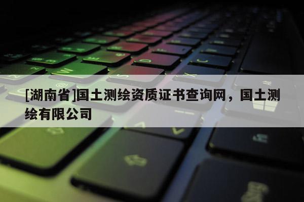 [湖南省]國土測繪資質(zhì)證書查詢網(wǎng)，國土測繪有限公司