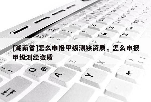 [湖南省]怎么申報甲級測繪資質(zhì)，怎么申報甲級測繪資質(zhì)