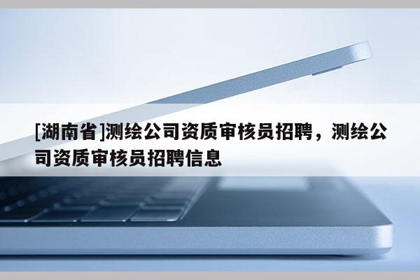 [湖南省]測繪公司資質(zhì)審核員招聘，測繪公司資質(zhì)審核員招聘信息