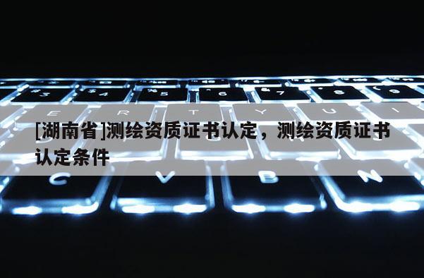 [湖南省]測繪資質(zhì)證書認(rèn)定，測繪資質(zhì)證書認(rèn)定條件