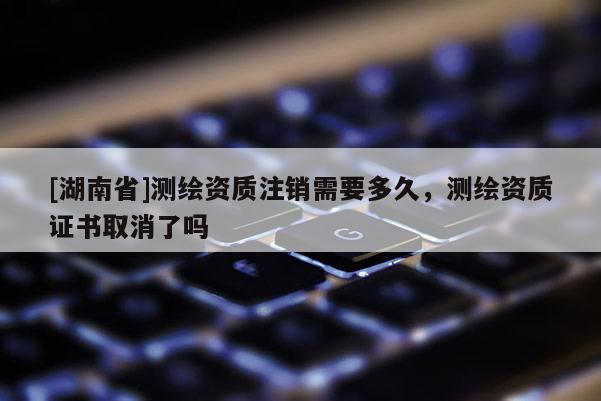 [湖南省]測繪資質(zhì)注銷需要多久，測繪資質(zhì)證書取消了嗎