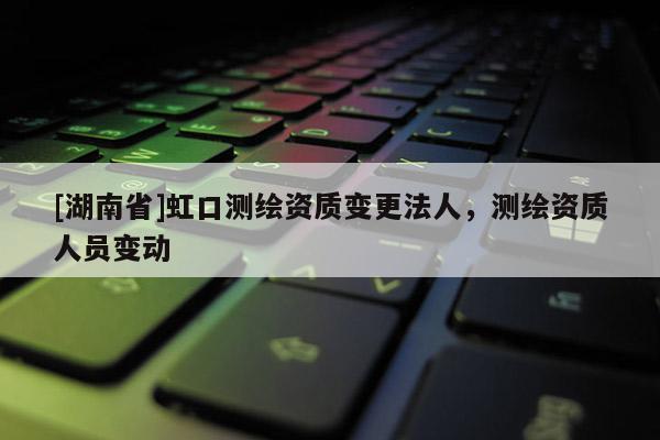 [湖南省]虹口測(cè)繪資質(zhì)變更法人，測(cè)繪資質(zhì)人員變動(dòng)