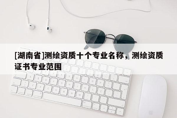 [湖南省]測(cè)繪資質(zhì)十個(gè)專業(yè)名稱，測(cè)繪資質(zhì)證書專業(yè)范圍