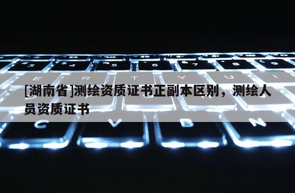 [湖南省]測(cè)繪資質(zhì)證書(shū)正副本區(qū)別，測(cè)繪人員資質(zhì)證書(shū)
