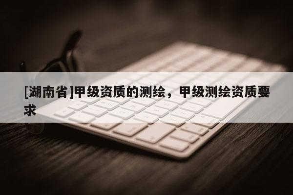 [湖南省]甲級(jí)資質(zhì)的測(cè)繪，甲級(jí)測(cè)繪資質(zhì)要求