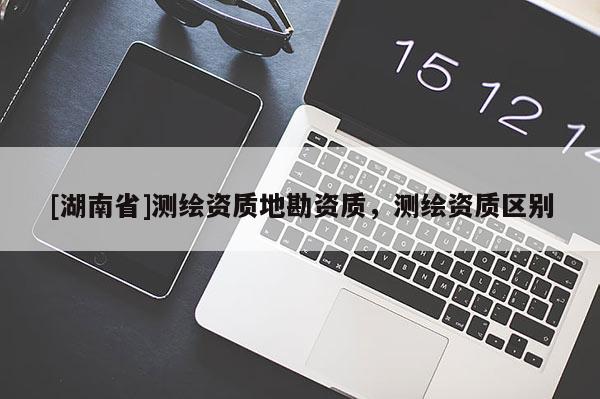 [湖南省]測(cè)繪資質(zhì)地勘資質(zhì)，測(cè)繪資質(zhì)區(qū)別