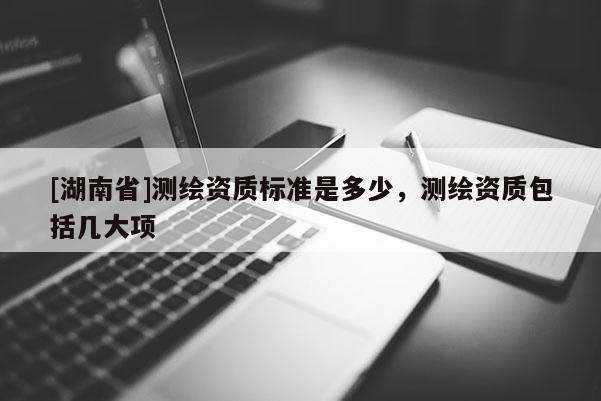 [湖南省]測繪資質(zhì)標(biāo)準(zhǔn)是多少，測繪資質(zhì)包括幾大項(xiàng)