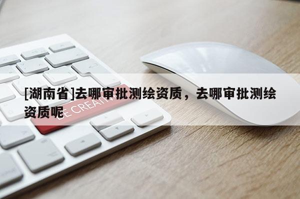 [湖南省]去哪審批測繪資質(zhì)，去哪審批測繪資質(zhì)呢