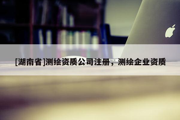 [湖南省]測(cè)繪資質(zhì)公司注冊(cè)，測(cè)繪企業(yè)資質(zhì)